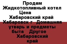 Продам Жидкотопливный котел. › Цена ­ 25 000 - Хабаровский край, Хабаровск г. Домашняя утварь и предметы быта » Другое   . Хабаровский край